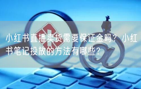 小红书直播卖货需要保证金吗？小红书笔记投放的方法有哪些？