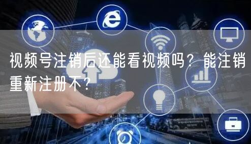 视频号注销后还能看视频吗？能注销重新注册不？