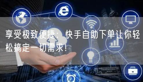 享受极致便捷：快手自助下单让你轻松搞定一切需求！