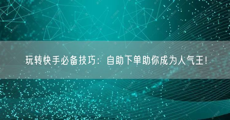 玩转快手必备技巧：自助下单助你成为人气王！