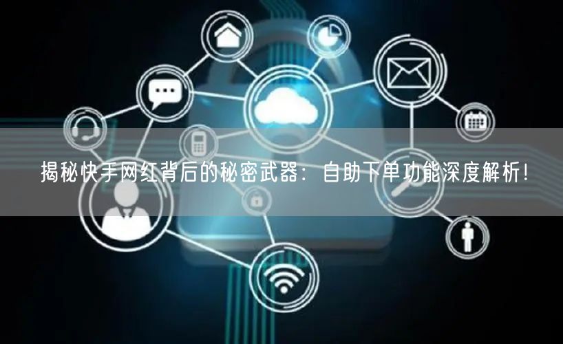 揭秘快手网红背后的秘密武器：自助下单功能深度解析！