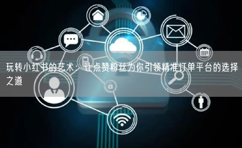 玩转小红书的艺术：让点赞粉丝为你引领精准订单平台的选择之道