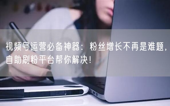 视频号运营必备神器：粉丝增长不再是难题，自助刷粉平台帮你解决！