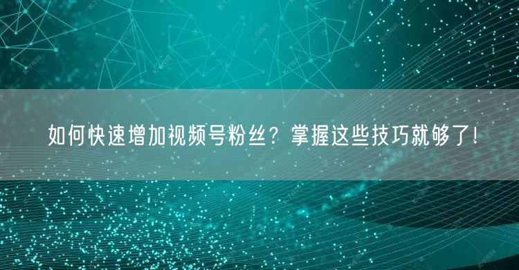 如何快速增加视频号粉丝？掌握这些技巧就够了！