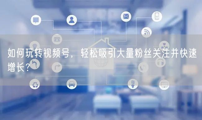 如何玩转视频号，轻松吸引大量粉丝关注并快速增长？
