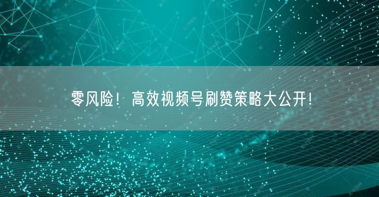 零风险！高效视频号刷赞策略大公开！