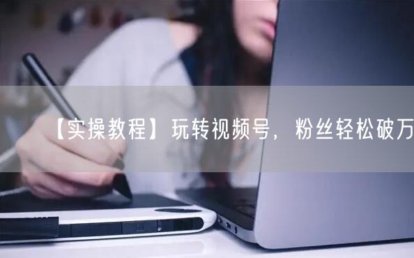 【实操教程】玩转视频号，粉丝轻松破万
