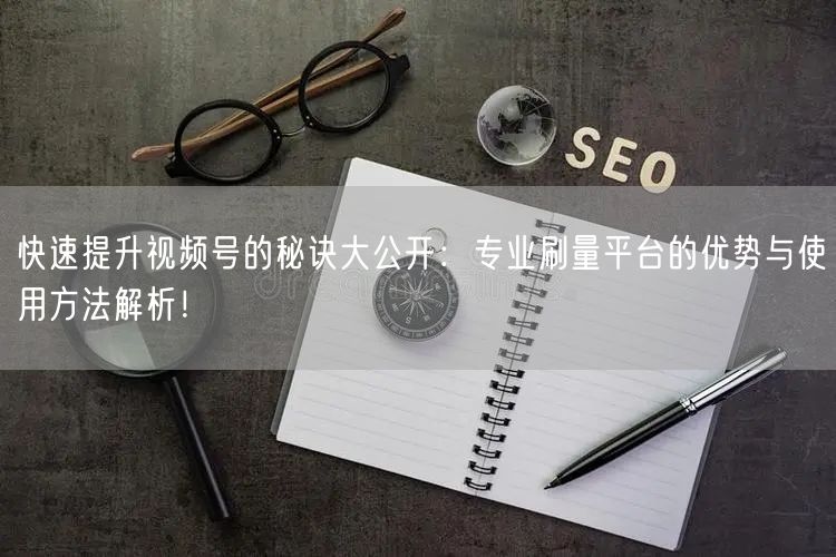 快速提升视频号的秘诀大公开：专业刷量平台的优势与使用方法解析