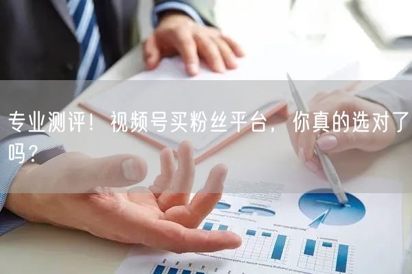 专业测评！视频号买粉丝平台，你真的选对了吗？