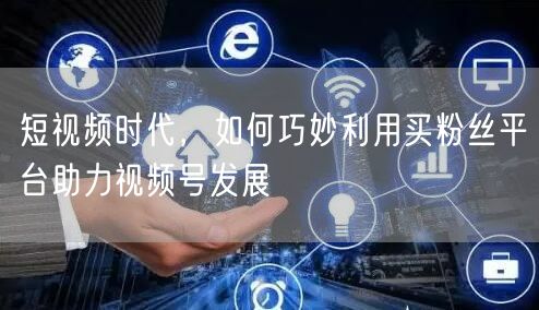 短视频时代，如何巧妙利用买粉丝平台助力视频号发展