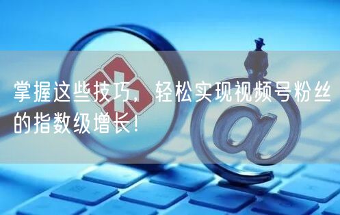 掌握这些技巧，轻松实现视频号粉丝的指数级增长！
