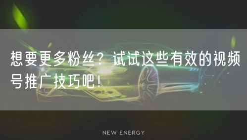 想要更多粉丝？试试这些有效的视频号推广技巧吧！