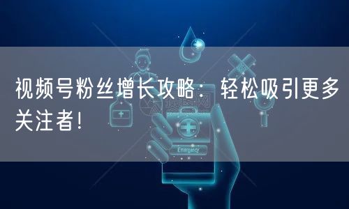 视频号粉丝增长攻略：轻松吸引更多关注者！