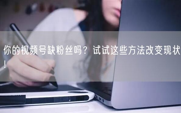 你的视频号缺粉丝吗？试试这些方法改变现状！