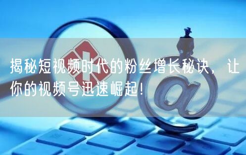 揭秘短视频时代的粉丝增长秘诀，让你的视频号迅速崛起！