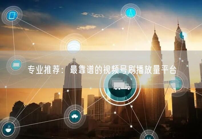 专业推荐：最靠谱的视频号刷播放量平台