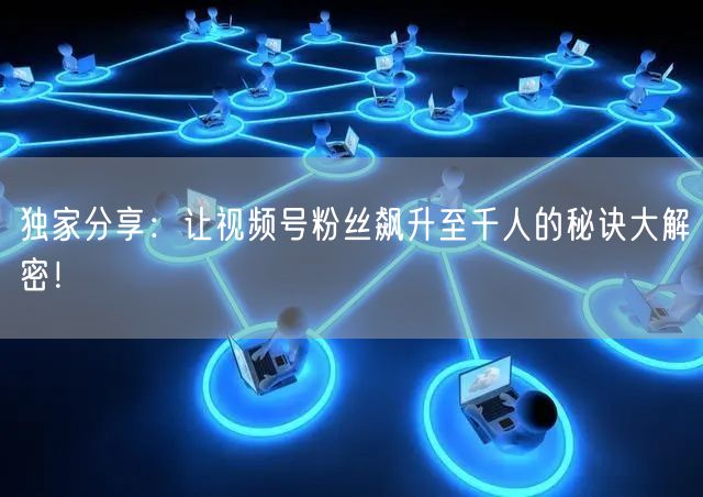 独家分享：让视频号粉丝飙升至千人的秘诀大解密！