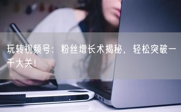 玩转视频号：粉丝增长术揭秘，轻松突破一千大关！