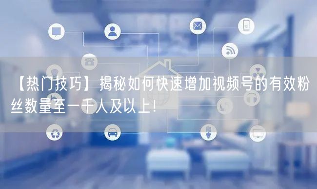 【热门技巧】揭秘如何快速增加视频号的有效粉丝数量至一千人及以上！