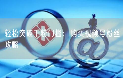 轻松突破千粉门槛：购买视频号粉丝攻略