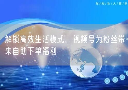 解锁高效生活模式，视频号为粉丝带来自助下