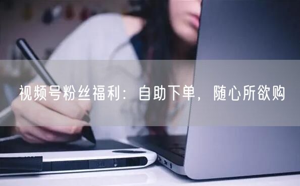 视频号粉丝福利：自助下单，随心所欲购
