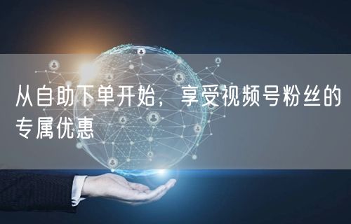 从自助下单开始，享受视频号粉丝的专属优惠