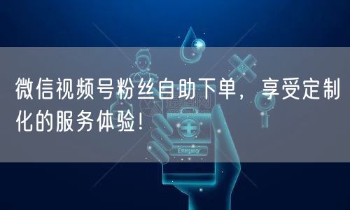 微信视频号粉丝自助下单，享受定制化的服务