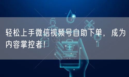 轻松上手微信视频号自助下单，成为内容掌控